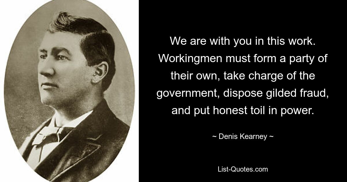 We are with you in this work. Workingmen must form a party of their own, take charge of the government, dispose gilded fraud, and put honest toil in power. — © Denis Kearney