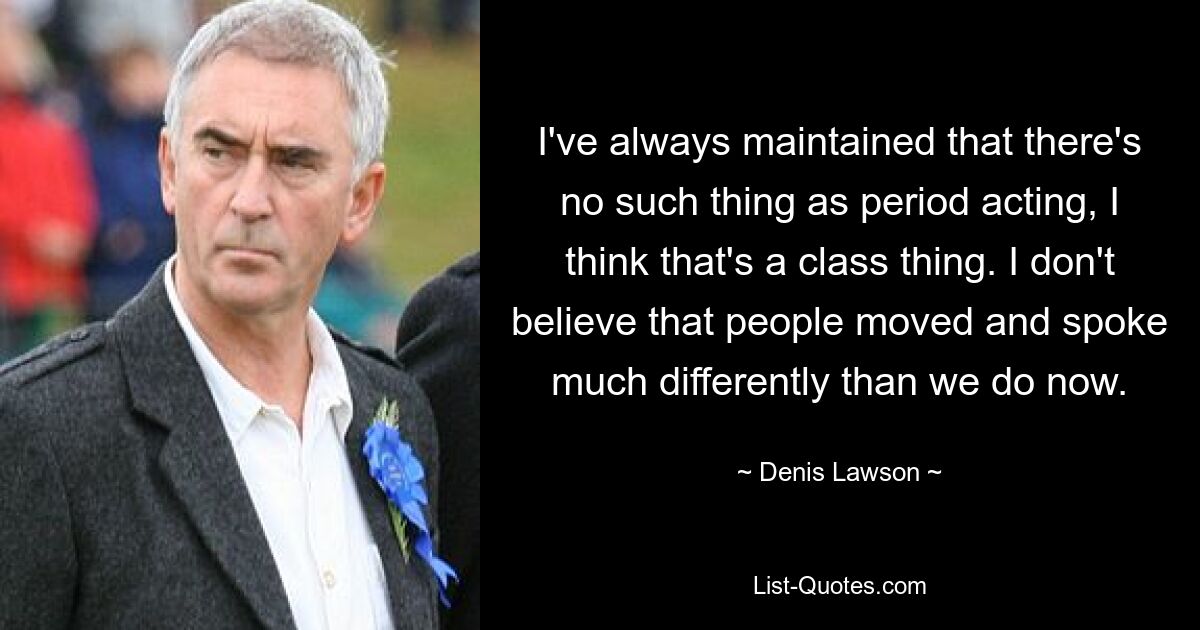 I've always maintained that there's no such thing as period acting, I think that's a class thing. I don't believe that people moved and spoke much differently than we do now. — © Denis Lawson