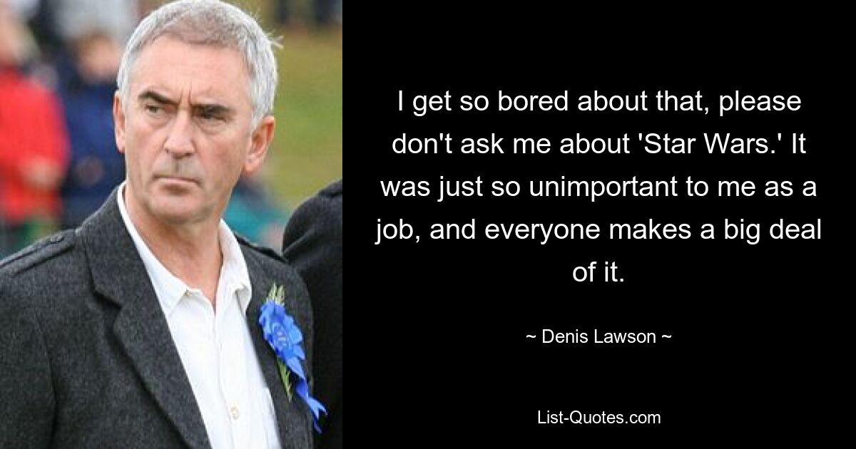 I get so bored about that, please don't ask me about 'Star Wars.' It was just so unimportant to me as a job, and everyone makes a big deal of it. — © Denis Lawson