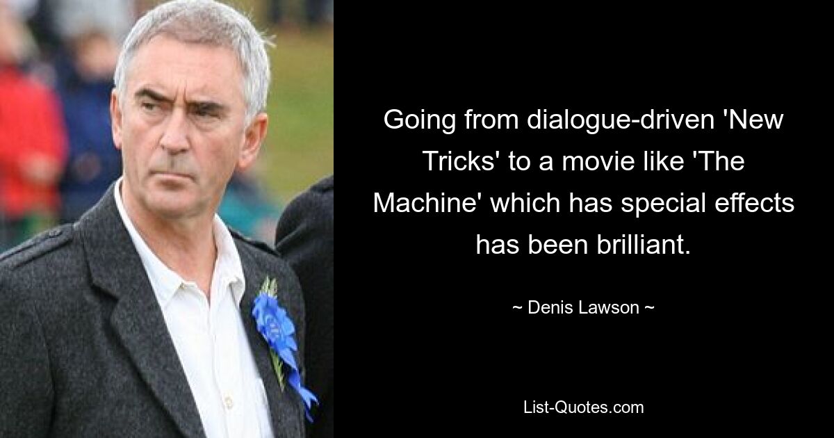 Going from dialogue-driven 'New Tricks' to a movie like 'The Machine' which has special effects has been brilliant. — © Denis Lawson