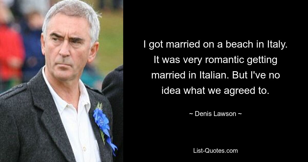 I got married on a beach in Italy. It was very romantic getting married in Italian. But I've no idea what we agreed to. — © Denis Lawson