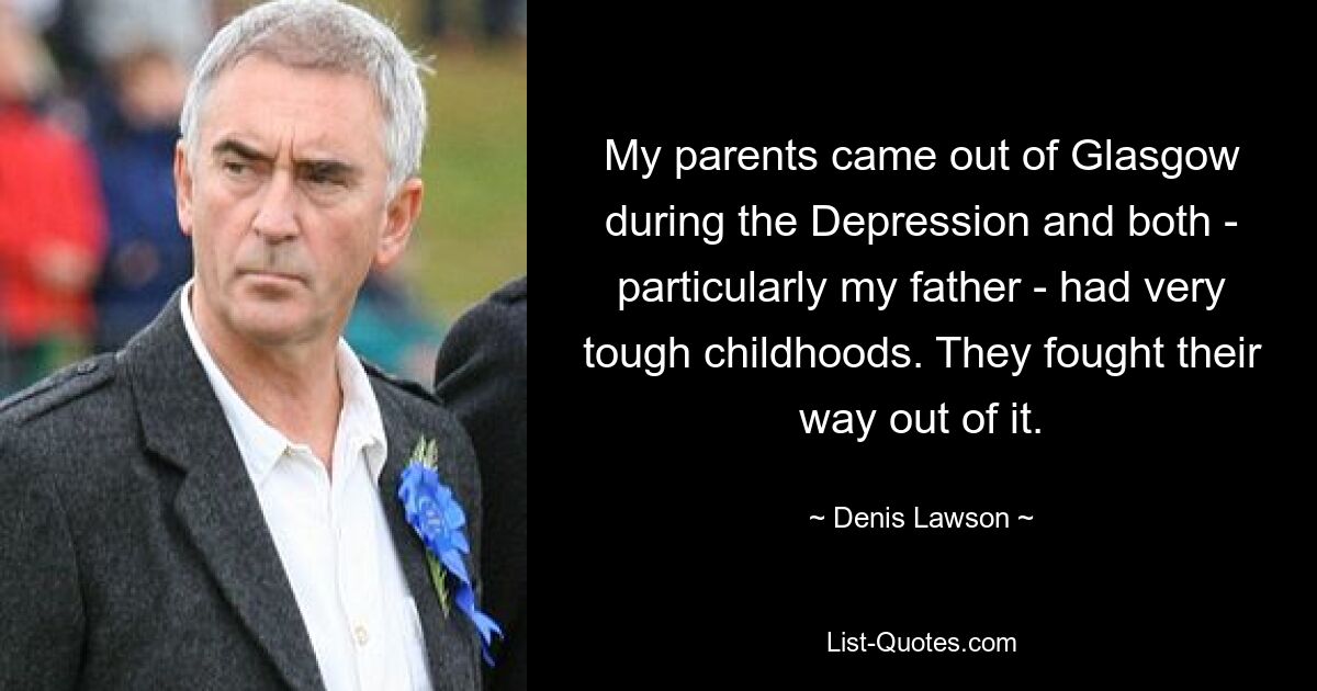 My parents came out of Glasgow during the Depression and both - particularly my father - had very tough childhoods. They fought their way out of it. — © Denis Lawson