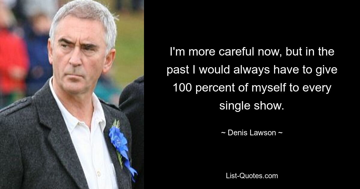 I'm more careful now, but in the past I would always have to give 100 percent of myself to every single show. — © Denis Lawson