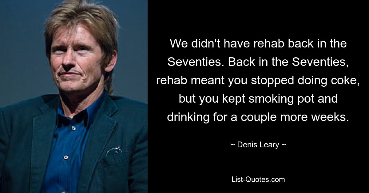 We didn't have rehab back in the Seventies. Back in the Seventies, rehab meant you stopped doing coke, but you kept smoking pot and drinking for a couple more weeks. — © Denis Leary