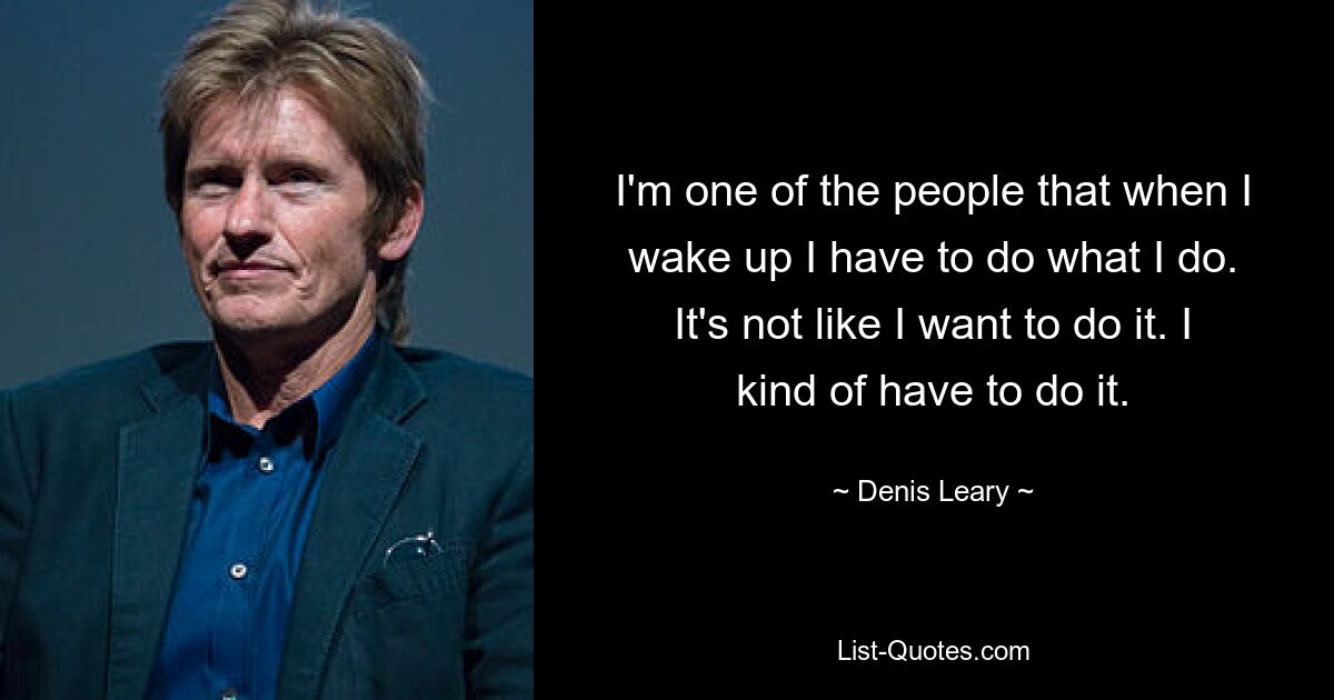 I'm one of the people that when I wake up I have to do what I do. It's not like I want to do it. I kind of have to do it. — © Denis Leary