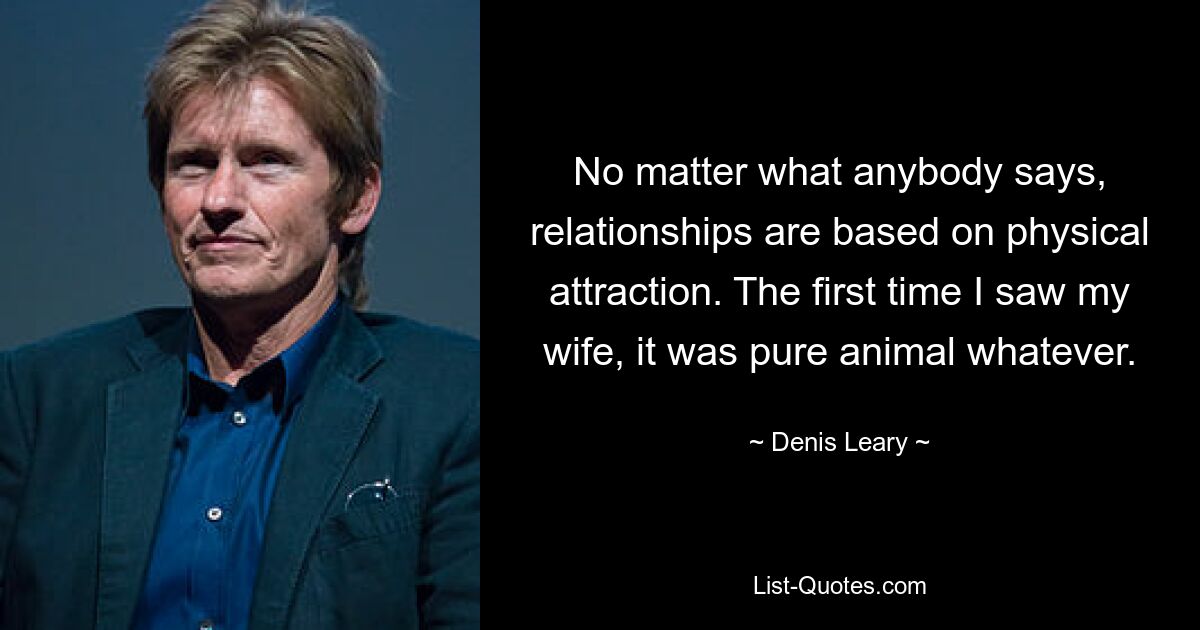 No matter what anybody says, relationships are based on physical attraction. The first time I saw my wife, it was pure animal whatever. — © Denis Leary