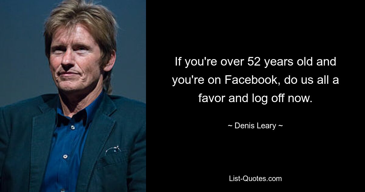 If you're over 52 years old and you're on Facebook, do us all a favor and log off now. — © Denis Leary