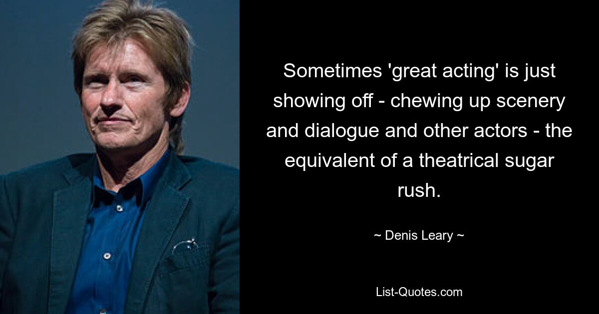 Sometimes 'great acting' is just showing off - chewing up scenery and dialogue and other actors - the equivalent of a theatrical sugar rush. — © Denis Leary