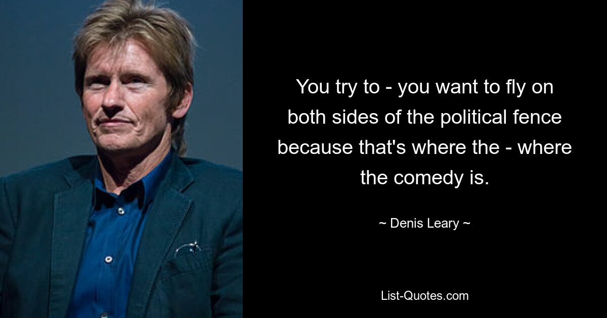 You try to - you want to fly on both sides of the political fence because that's where the - where the comedy is. — © Denis Leary