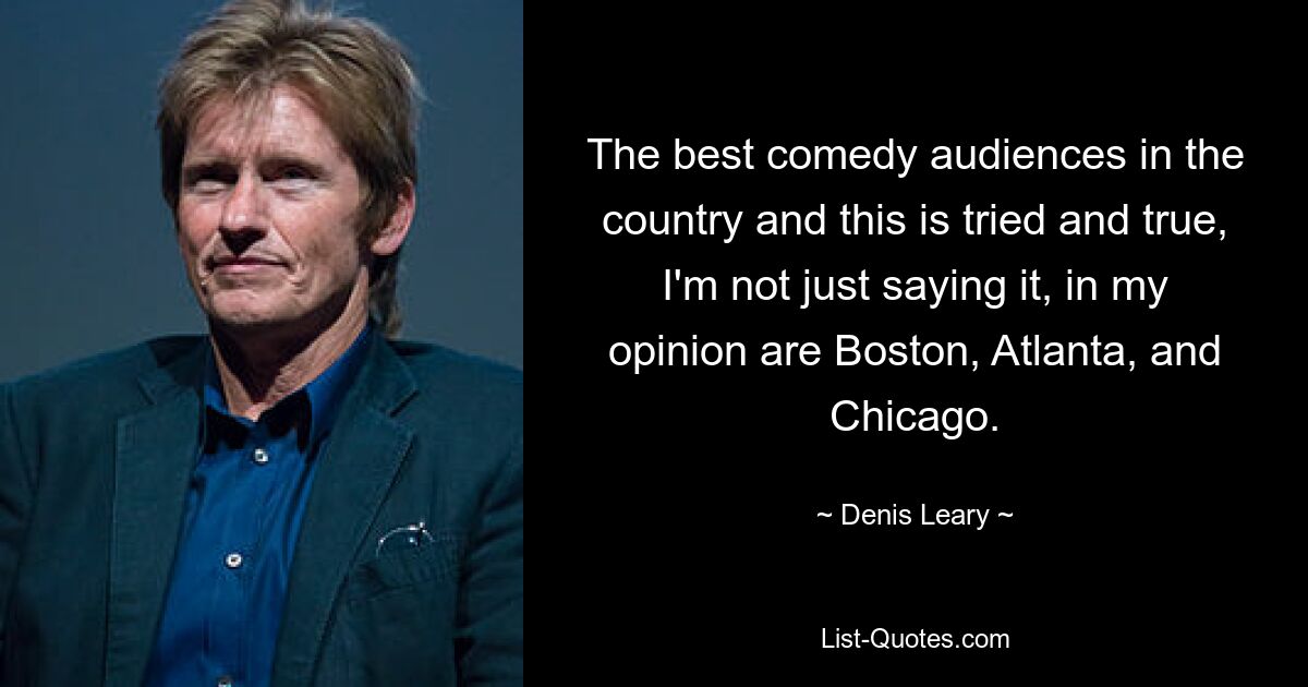 The best comedy audiences in the country and this is tried and true, I'm not just saying it, in my opinion are Boston, Atlanta, and Chicago. — © Denis Leary