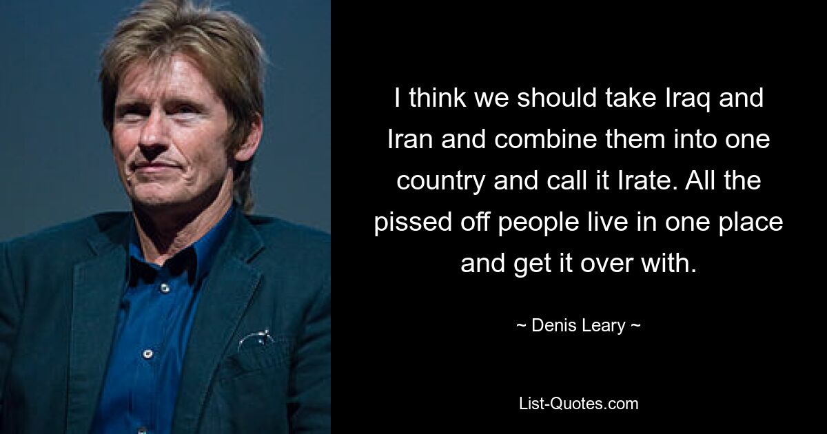 I think we should take Iraq and Iran and combine them into one country and call it Irate. All the pissed off people live in one place and get it over with. — © Denis Leary