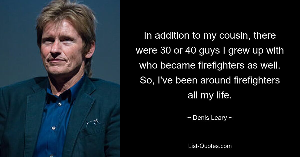 In addition to my cousin, there were 30 or 40 guys I grew up with who became firefighters as well. So, I've been around firefighters all my life. — © Denis Leary