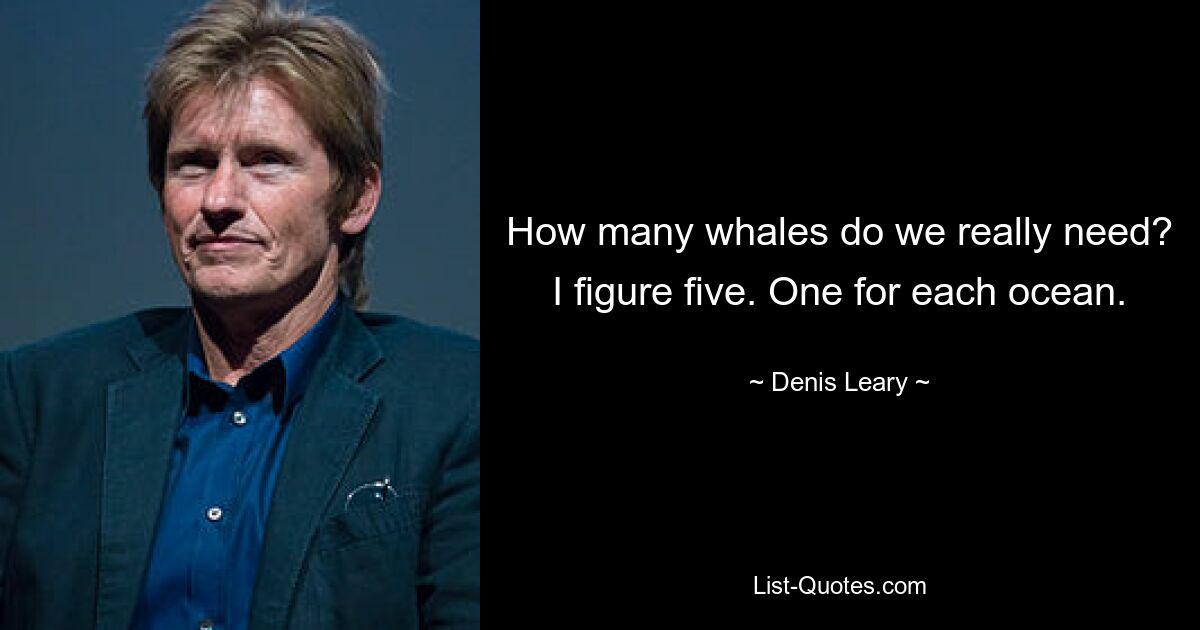 How many whales do we really need? I figure five. One for each ocean. — © Denis Leary