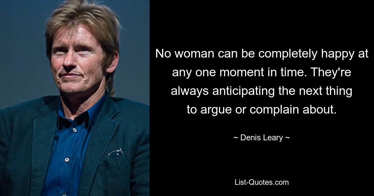 No woman can be completely happy at any one moment in time. They're always anticipating the next thing to argue or complain about. — © Denis Leary