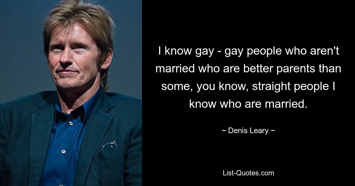 I know gay - gay people who aren't married who are better parents than some, you know, straight people I know who are married. — © Denis Leary