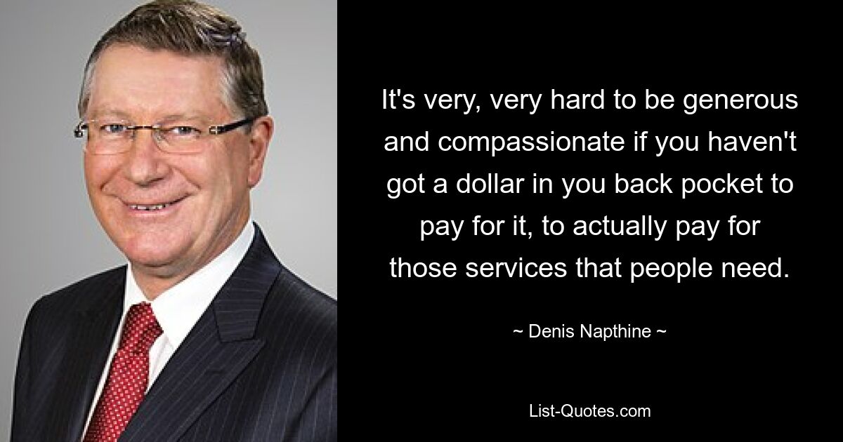 It's very, very hard to be generous and compassionate if you haven't got a dollar in you back pocket to pay for it, to actually pay for those services that people need. — © Denis Napthine