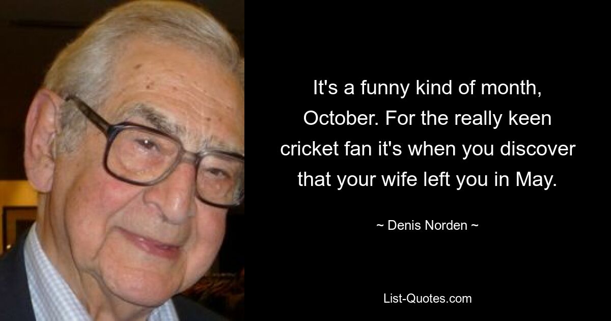 It's a funny kind of month, October. For the really keen cricket fan it's when you discover that your wife left you in May. — © Denis Norden