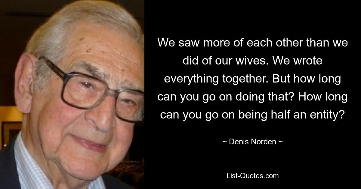 We saw more of each other than we did of our wives. We wrote everything together. But how long can you go on doing that? How long can you go on being half an entity? — © Denis Norden