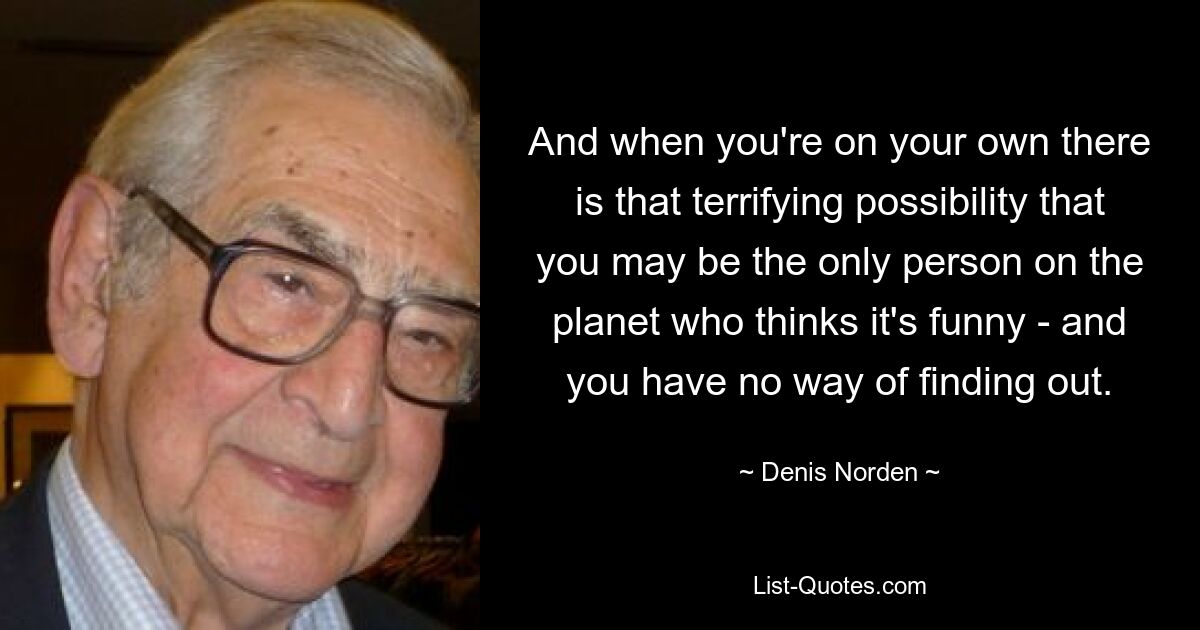 And when you're on your own there is that terrifying possibility that you may be the only person on the planet who thinks it's funny - and you have no way of finding out. — © Denis Norden