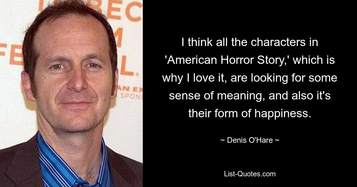 I think all the characters in 'American Horror Story,' which is why I love it, are looking for some sense of meaning, and also it's their form of happiness. — © Denis O'Hare