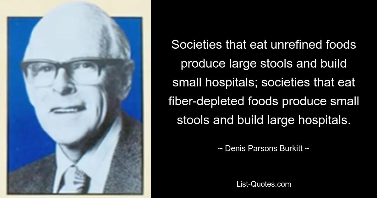 Societies that eat unrefined foods produce large stools and build small hospitals; societies that eat fiber-depleted foods produce small stools and build large hospitals. — © Denis Parsons Burkitt