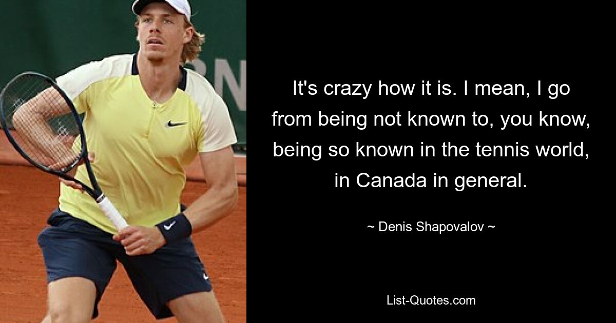 It's crazy how it is. I mean, I go from being not known to, you know, being so known in the tennis world, in Canada in general. — © Denis Shapovalov