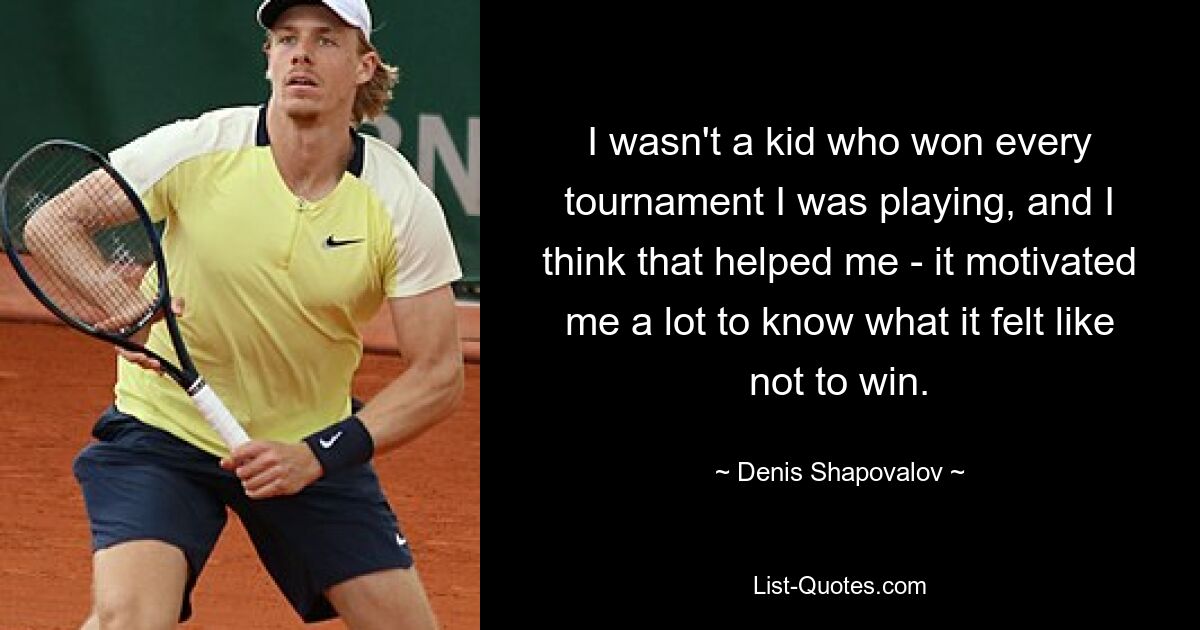 I wasn't a kid who won every tournament I was playing, and I think that helped me - it motivated me a lot to know what it felt like not to win. — © Denis Shapovalov