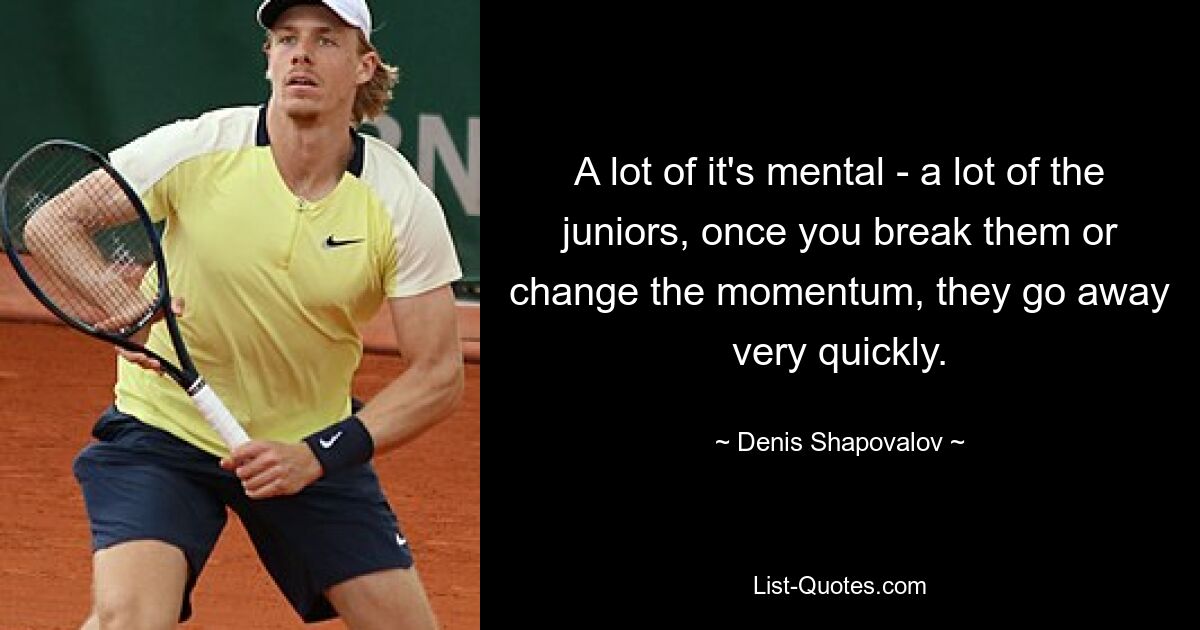 A lot of it's mental - a lot of the juniors, once you break them or change the momentum, they go away very quickly. — © Denis Shapovalov