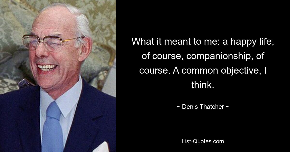 What it meant to me: a happy life, of course, companionship, of course. A common objective, I think. — © Denis Thatcher