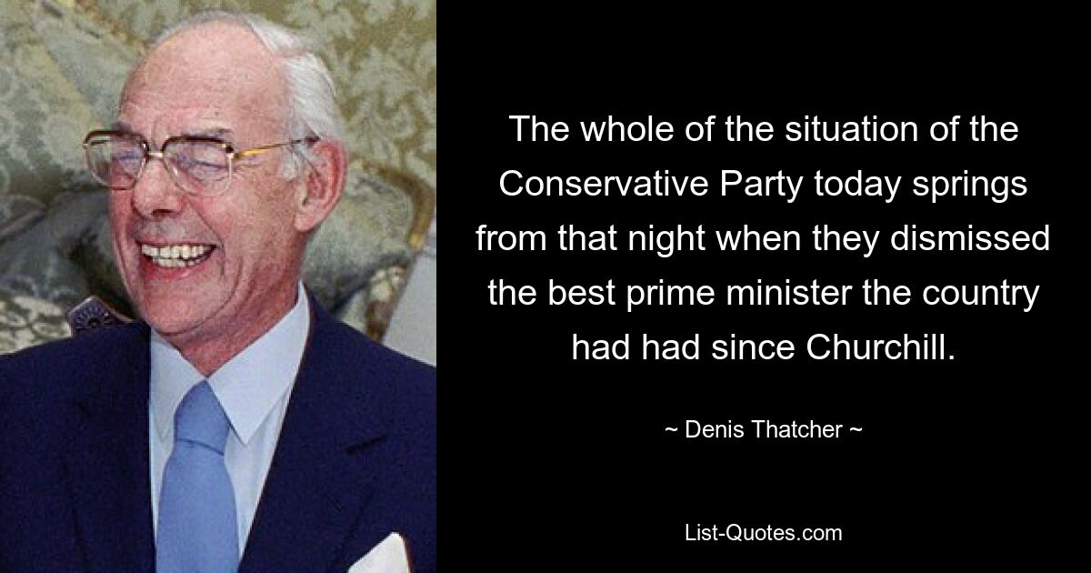 The whole of the situation of the Conservative Party today springs from that night when they dismissed the best prime minister the country had had since Churchill. — © Denis Thatcher