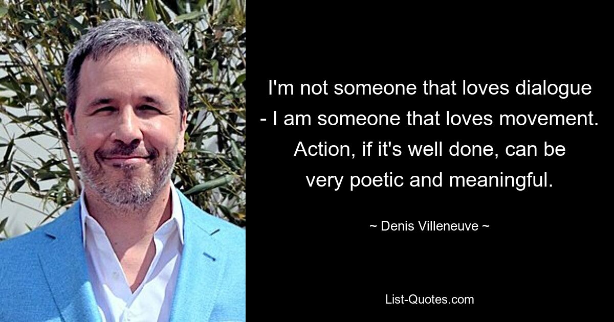 I'm not someone that loves dialogue - I am someone that loves movement. Action, if it's well done, can be very poetic and meaningful. — © Denis Villeneuve