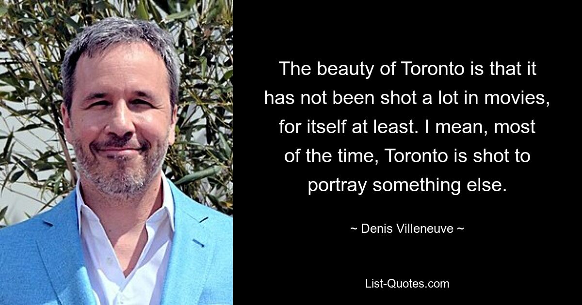 The beauty of Toronto is that it has not been shot a lot in movies, for itself at least. I mean, most of the time, Toronto is shot to portray something else. — © Denis Villeneuve