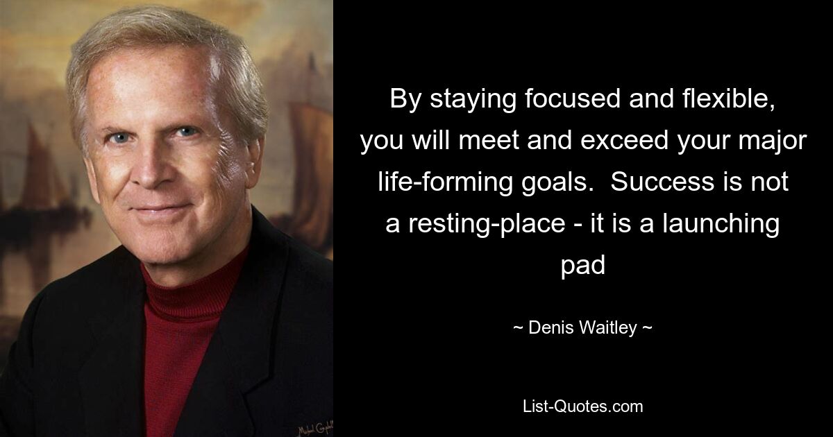 By staying focused and flexible, you will meet and exceed your major life-forming goals.  Success is not a resting-place - it is a launching pad — © Denis Waitley