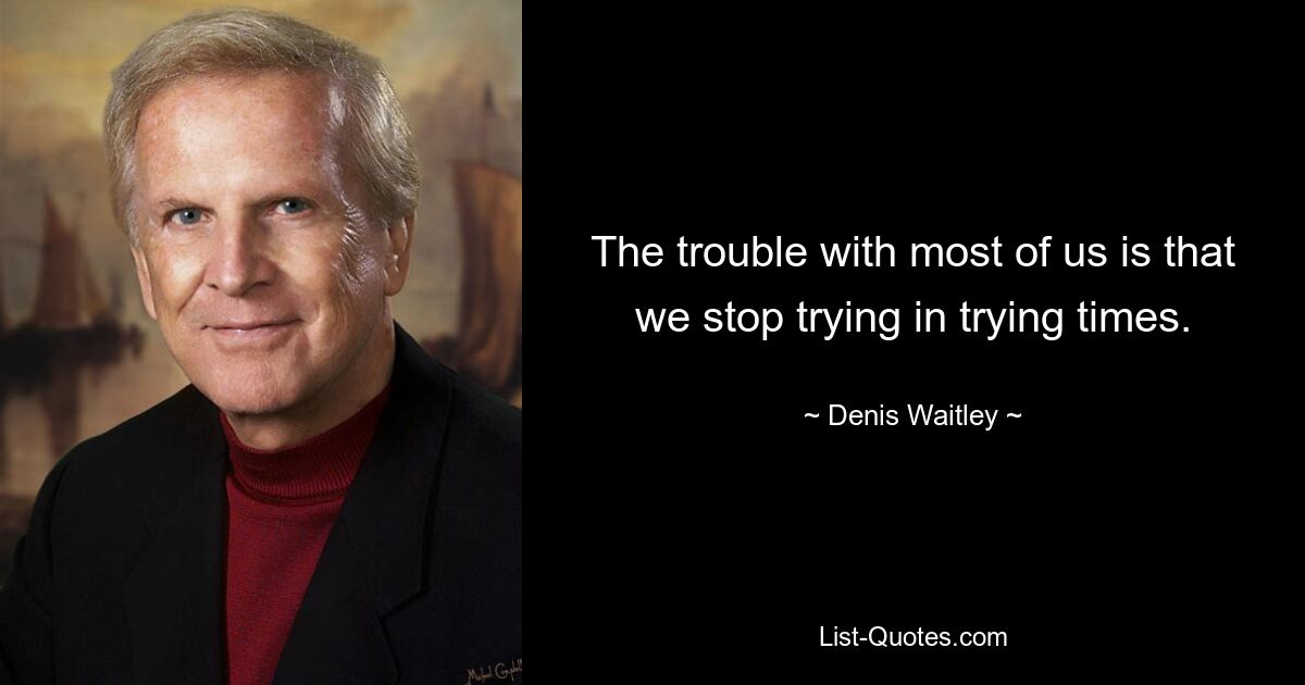 The trouble with most of us is that we stop trying in trying times. — © Denis Waitley