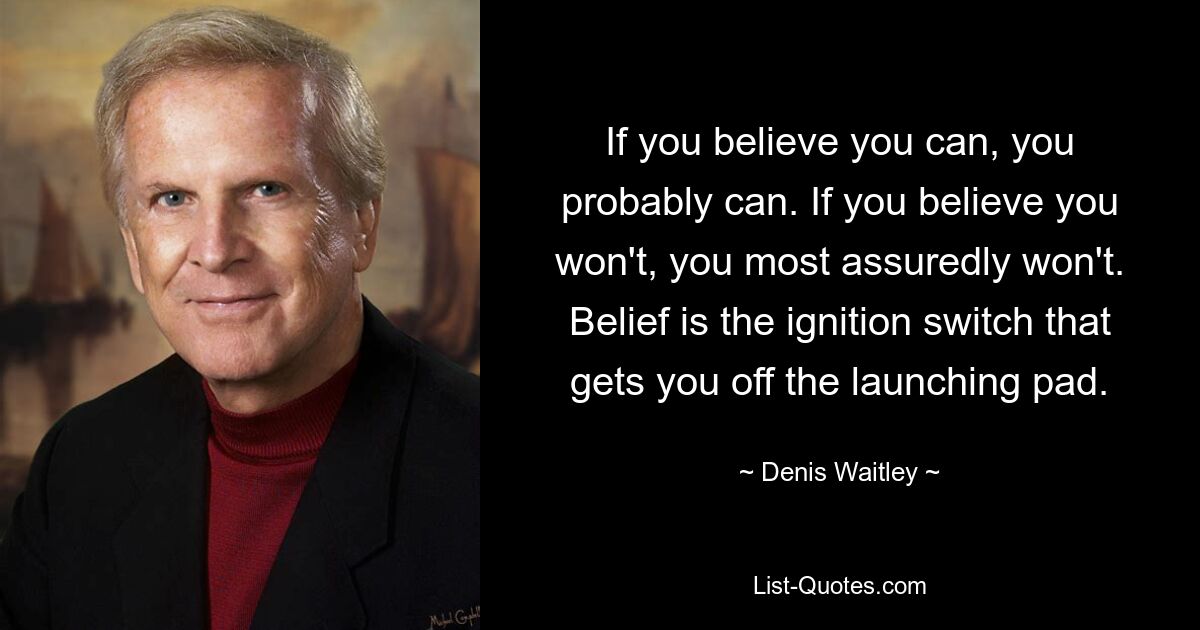 If you believe you can, you probably can. If you believe you won't, you most assuredly won't.
Belief is the ignition switch that gets you off the launching pad. — © Denis Waitley