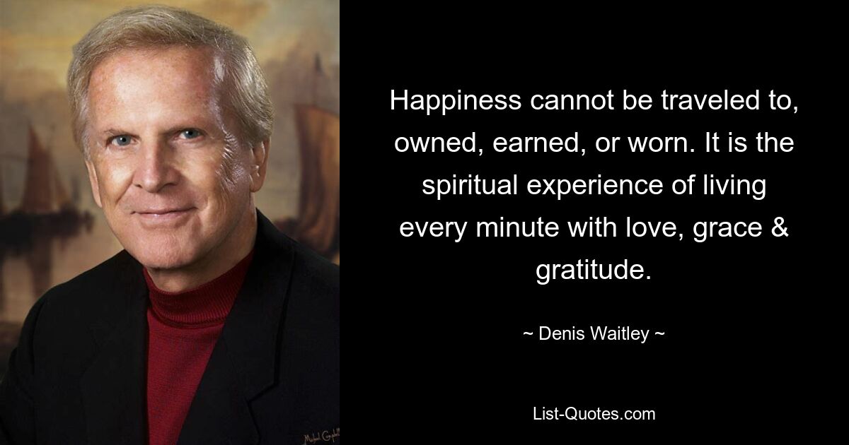 Happiness cannot be traveled to, owned, earned, or worn. It is the spiritual experience of living every minute with love, grace & gratitude. — © Denis Waitley