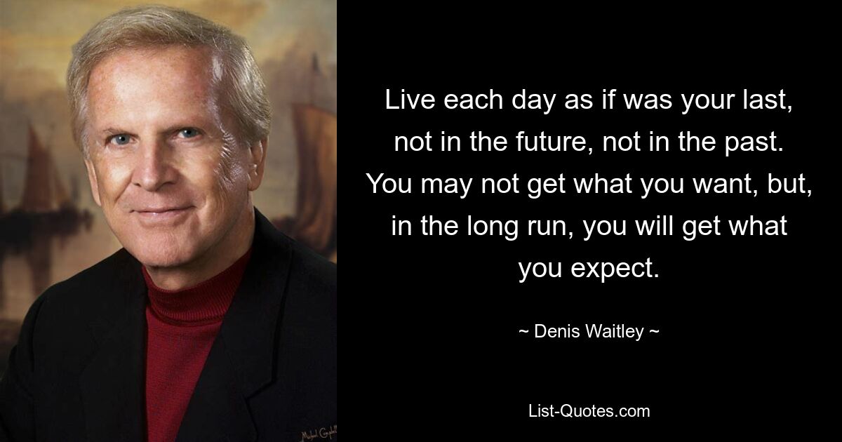 Live each day as if was your last, not in the future, not in the past. You may not get what you want, but, in the long run, you will get what you expect. — © Denis Waitley