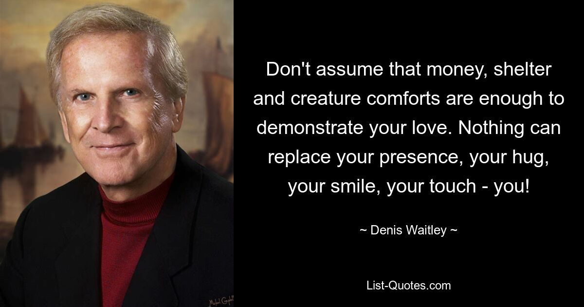 Don't assume that money, shelter and creature comforts are enough to demonstrate your love. Nothing can replace your presence, your hug, your smile, your touch - you! — © Denis Waitley