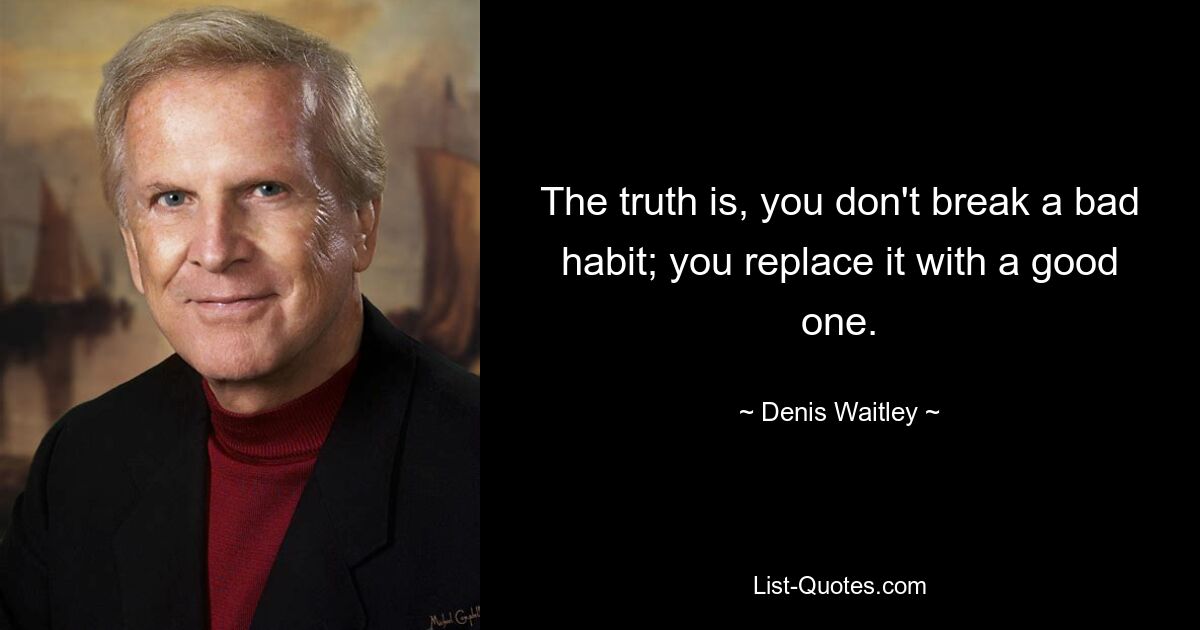 The truth is, you don't break a bad habit; you replace it with a good one. — © Denis Waitley