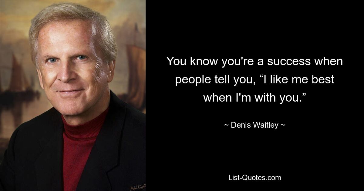 You know you're a success when people tell you, “I like me best when I'm with you.” — © Denis Waitley