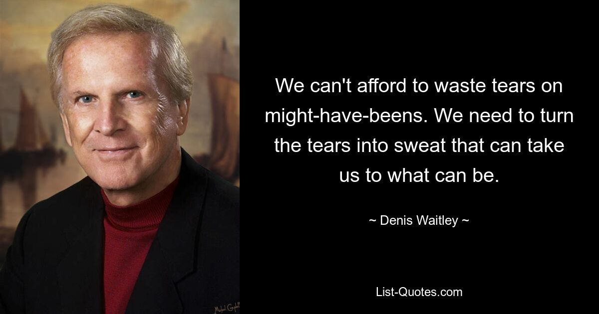 We can't afford to waste tears on might-have-beens. We need to turn the tears into sweat that can take us to what can be. — © Denis Waitley