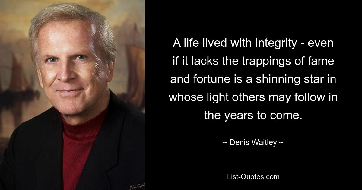 A life lived with integrity - even if it lacks the trappings of fame and fortune is a shinning star in whose light others may follow in the years to come. — © Denis Waitley