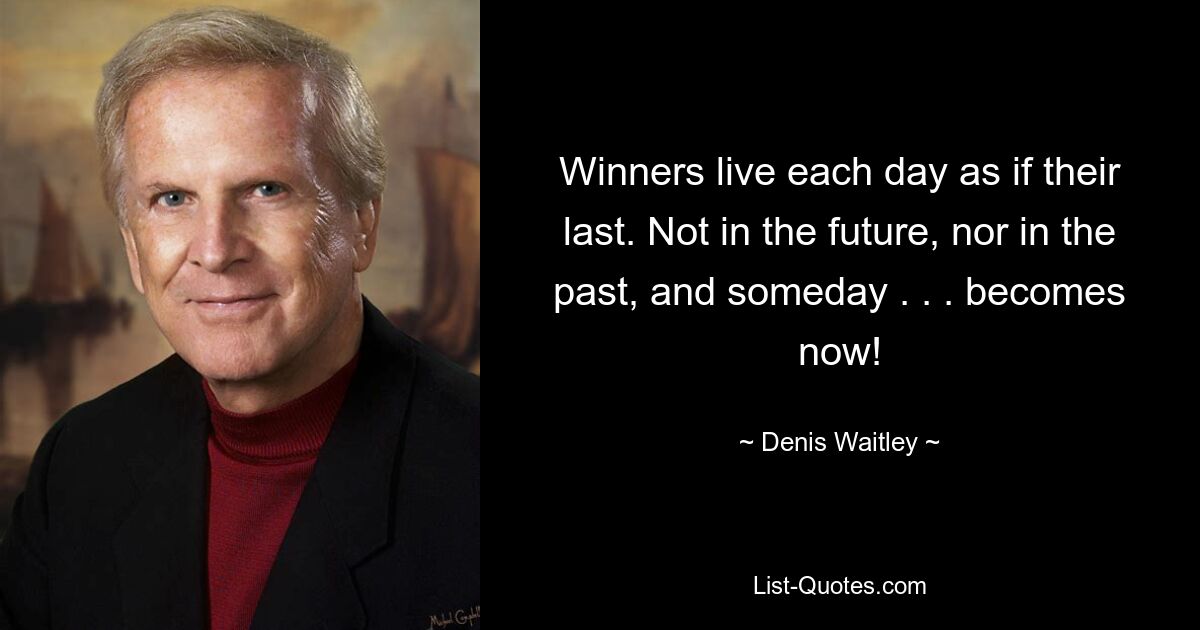 Winners live each day as if their last. Not in the future, nor in the past, and someday . . . becomes now! — © Denis Waitley