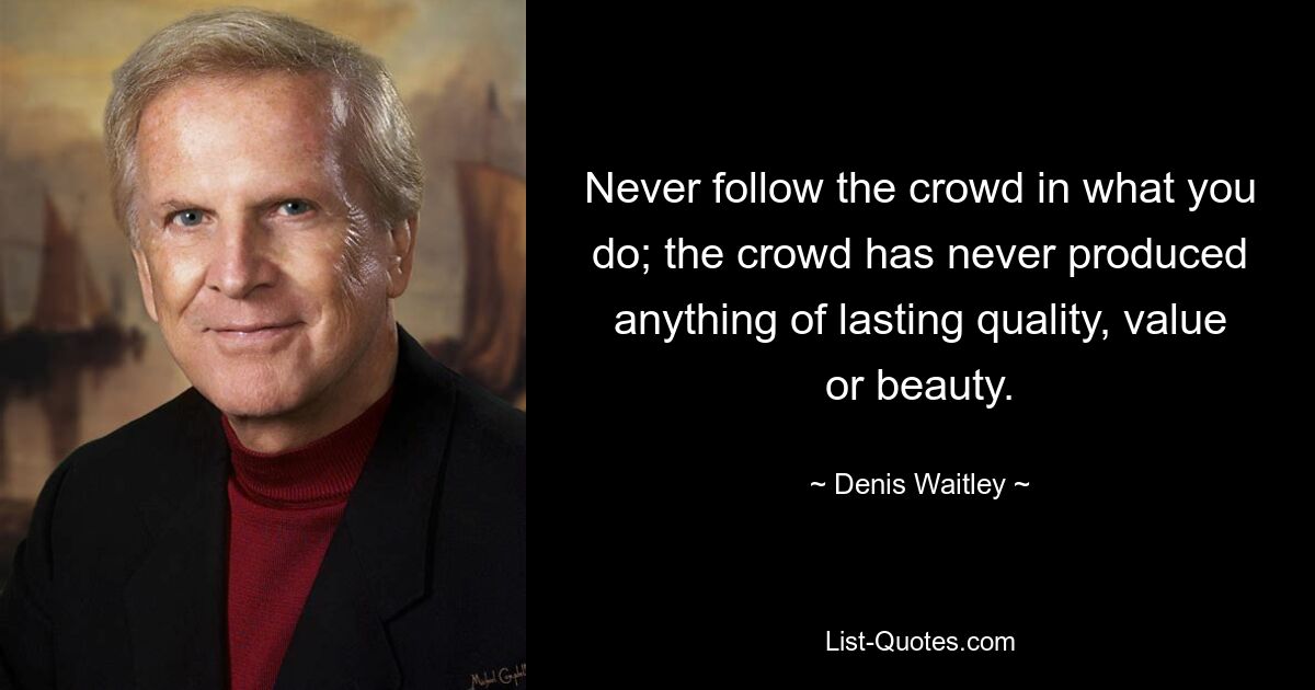 Never follow the crowd in what you do; the crowd has never produced anything of lasting quality, value or beauty. — © Denis Waitley