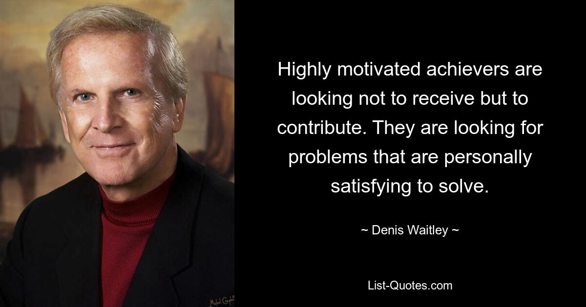 Highly motivated achievers are looking not to receive but to contribute. They are looking for problems that are personally satisfying to solve. — © Denis Waitley