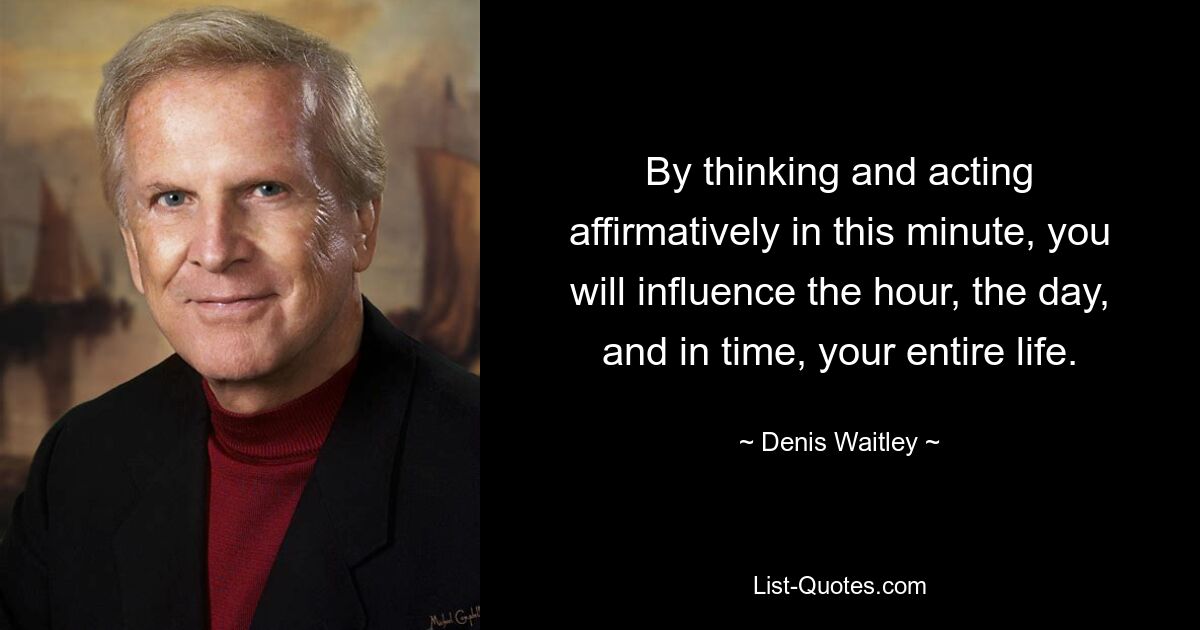 By thinking and acting affirmatively in this minute, you will influence the hour, the day, and in time, your entire life. — © Denis Waitley