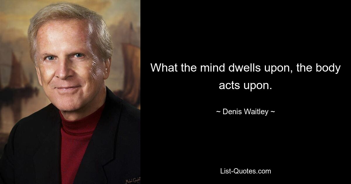 What the mind dwells upon, the body acts upon. — © Denis Waitley