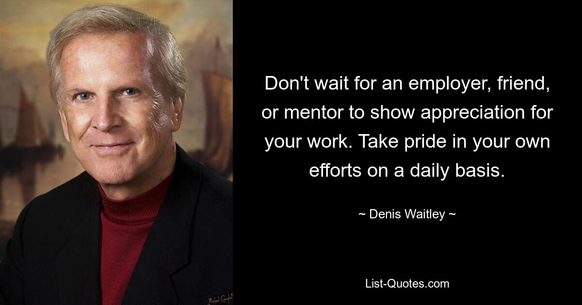 Don't wait for an employer, friend, or mentor to show appreciation for your work. Take pride in your own efforts on a daily basis. — © Denis Waitley