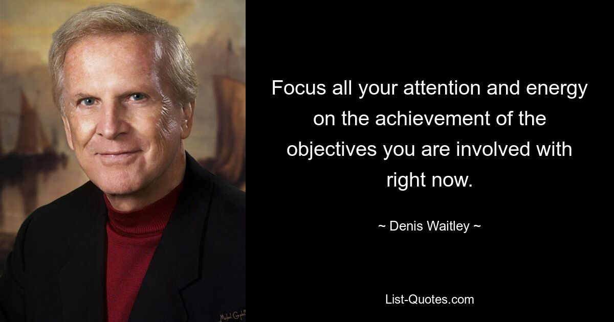 Focus all your attention and energy on the achievement of the objectives you are involved with right now. — © Denis Waitley