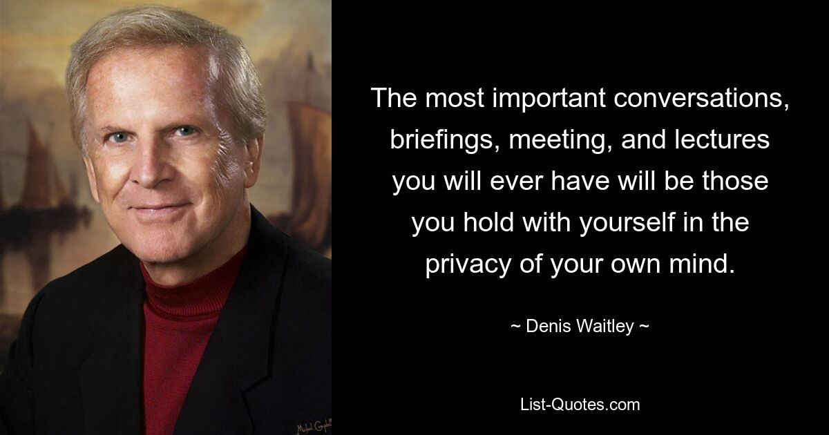 The most important conversations, briefings, meeting, and lectures you will ever have will be those you hold with yourself in the privacy of your own mind. — © Denis Waitley